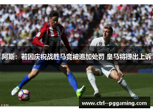 阿斯：若因庆祝战胜马竞被追加处罚 皇马将提出上诉