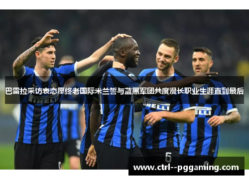 巴雷拉采访表态愿终老国际米兰誓与蓝黑军团共度漫长职业生涯直到最后