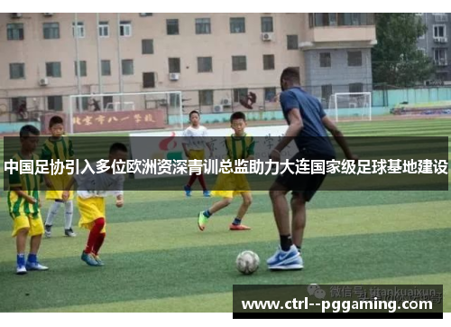 中国足协引入多位欧洲资深青训总监助力大连国家级足球基地建设