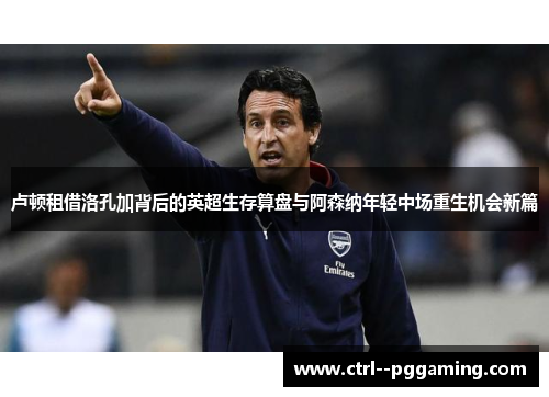 卢顿租借洛孔加背后的英超生存算盘与阿森纳年轻中场重生机会新篇