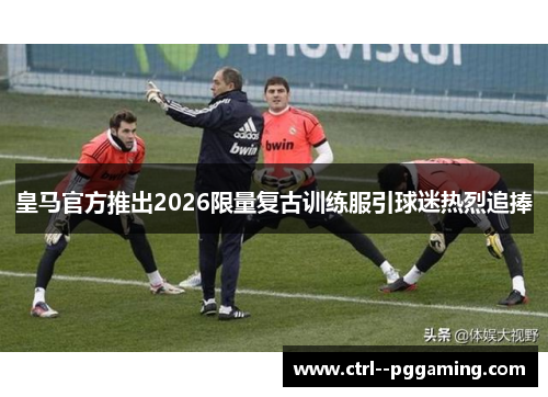 皇马官方推出2026限量复古训练服引球迷热烈追捧