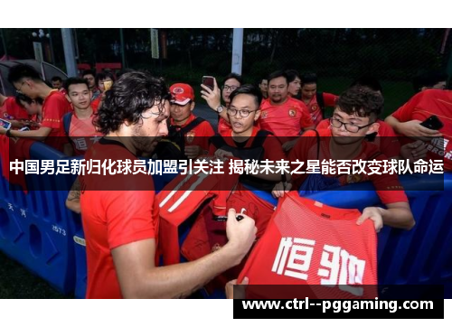 中国男足新归化球员加盟引关注 揭秘未来之星能否改变球队命运 中国男足新归化球员加盟引关注 揭秘未来之星能否改变球队命运